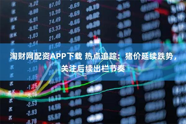 淘财网配资APP下载 热点追踪：猪价延续跌势，关注后续出栏节奏
