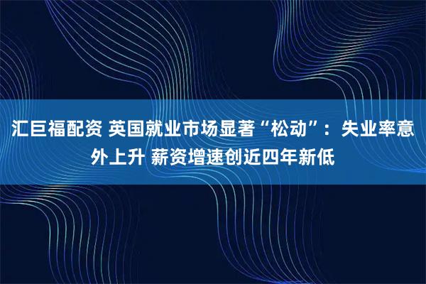汇巨福配资 英国就业市场显著“松动”：失业率意外上升 薪资增速创近四年新低