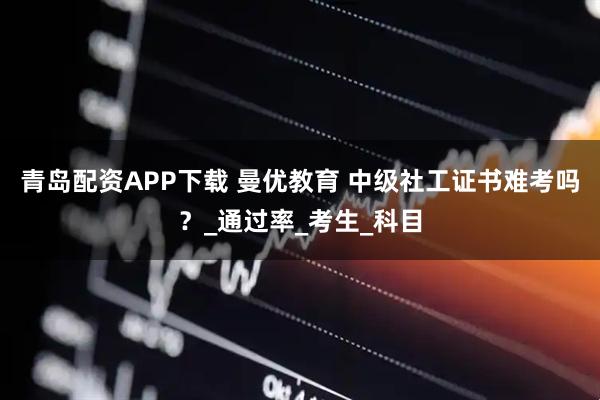 青岛配资APP下载 曼优教育 中级社工证书难考吗？_通过率_考生_科目