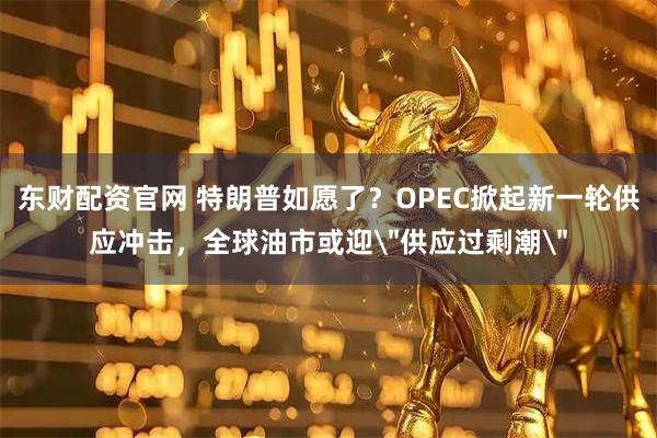东财配资官网 特朗普如愿了？OPEC掀起新一轮供应冲击，全球油市或迎＂供应过剩潮＂