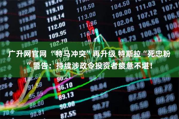 广升网官网 “特马冲突”再升级 特斯拉“死忠粉”警告：持续涉政令投资者疲惫不堪！