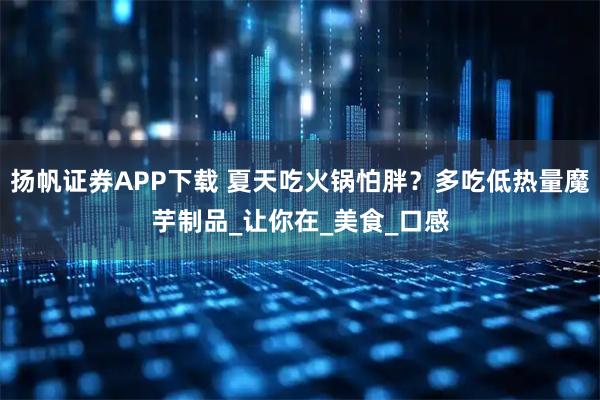 扬帆证券APP下载 夏天吃火锅怕胖？多吃低热量魔芋制品_让你在_美食_口感