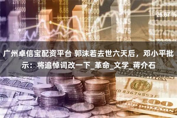 广州卓信宝配资平台 郭沫若去世六天后，邓小平批示：将追悼词改一下_革命_文学_蒋介石