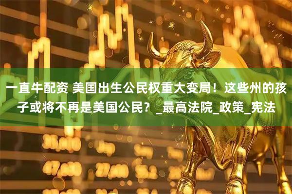 一直牛配资 美国出生公民权重大变局！这些州的孩子或将不再是美国公民？_最高法院_政策_宪法