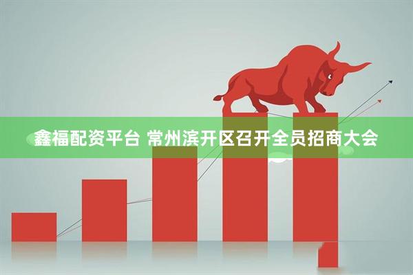 鑫福配资平台 常州滨开区召开全员招商大会