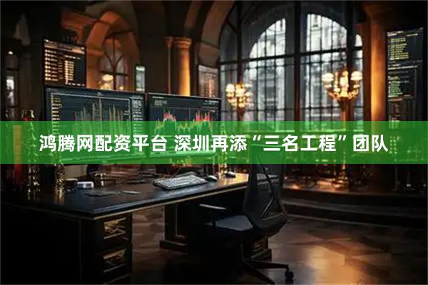 鸿腾网配资平台 深圳再添“三名工程”团队