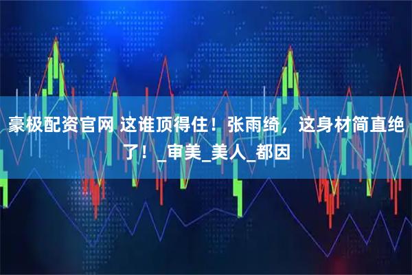 豪极配资官网 这谁顶得住！张雨绮，这身材简直绝了！_审美_美人_都因