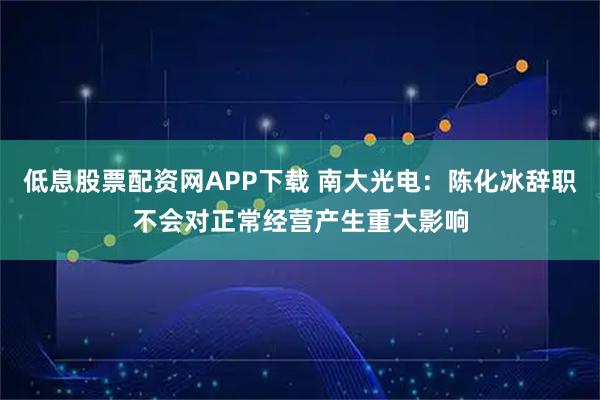 低息股票配资网APP下载 南大光电：陈化冰辞职不会对正常经营产生重大影响