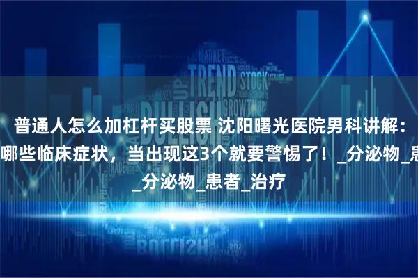 普通人怎么加杠杆买股票 沈阳曙光医院男科讲解：尿道炎有哪些临床症状，当出现这3个就要警惕了！_分泌物_患者_治疗
