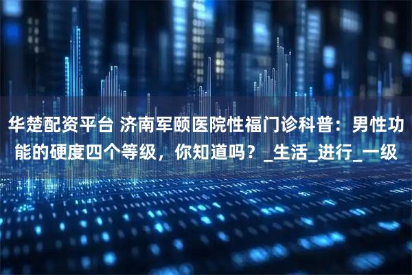 华楚配资平台 济南军颐医院性福门诊科普：男性功能的硬度四个等级，你知道吗？_生活_进行_一级