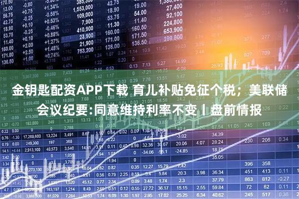 金钥匙配资APP下载 育儿补贴免征个税；美联储会议纪要:同意维持利率不变丨盘前情报