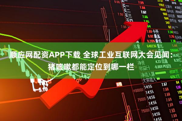 顺应网配资APP下载 全球工业互联网大会见闻：猪咳嗽都能定位到哪一栏