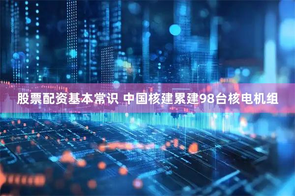 股票配资基本常识 中国核建累建98台核电机组