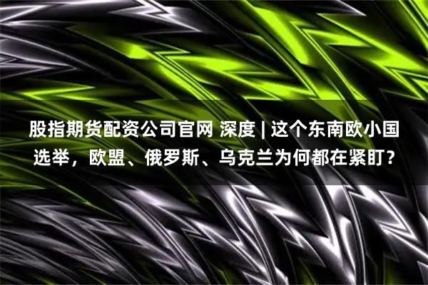 股指期货配资公司官网 深度 | 这个东南欧小国选举，欧盟、俄罗斯、乌克兰为何都在紧盯？