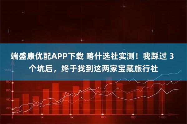 端盛康优配APP下载 喀什选社实测！我踩过 3 个坑后，终于找到这两家宝藏旅行社