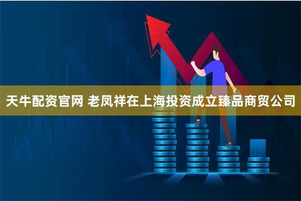 天牛配资官网 老凤祥在上海投资成立臻品商贸公司