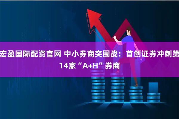 宏盈国际配资官网 中小券商突围战：首创证券冲刺第14家“A+H”券商