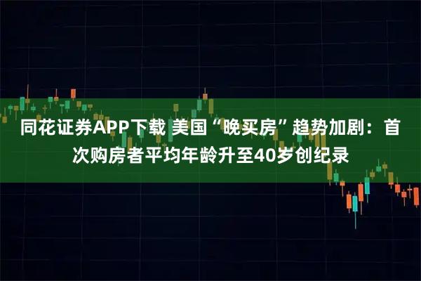 同花证券APP下载 美国“晚买房”趋势加剧：首次购房者平均年龄升至40岁创纪录