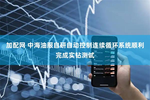 加配网 中海油服自研自动控制连续循环系统顺利完成实钻测试