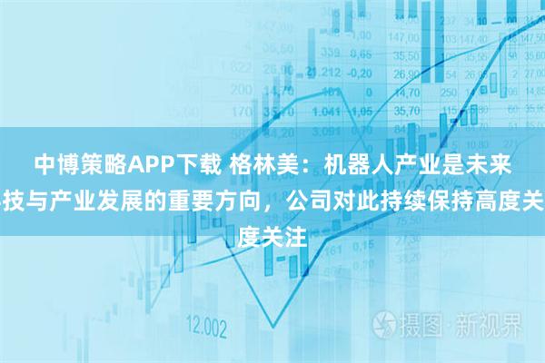 中博策略APP下载 格林美：机器人产业是未来科技与产业发展的重要方向，公司对此持续保持高度关注
