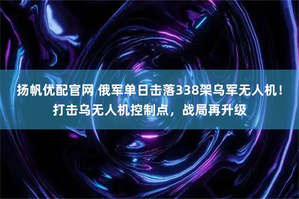 扬帆优配官网 俄军单日击落338架乌军无人机！打击乌无人机控制点，战局再升级