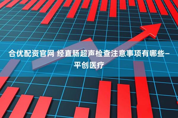 合优配资官网 经直肠超声检查注意事项有哪些—平创医疗