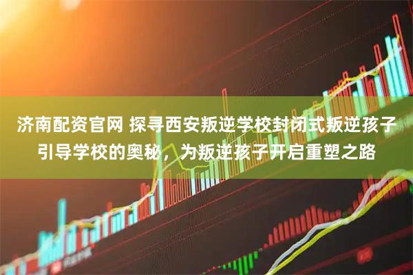 济南配资官网 探寻西安叛逆学校封闭式叛逆孩子引导学校的奥秘，为叛逆孩子开启重塑之路