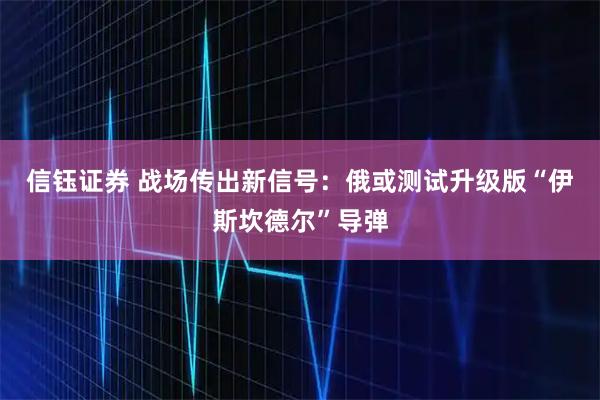 信钰证券 战场传出新信号：俄或测试升级版“伊斯坎德尔”导弹