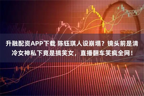 升融配资APP下载 陈钰琪人设崩塌？镜头前是清冷女神私下竟是搞笑女，直播翻车笑疯全网！