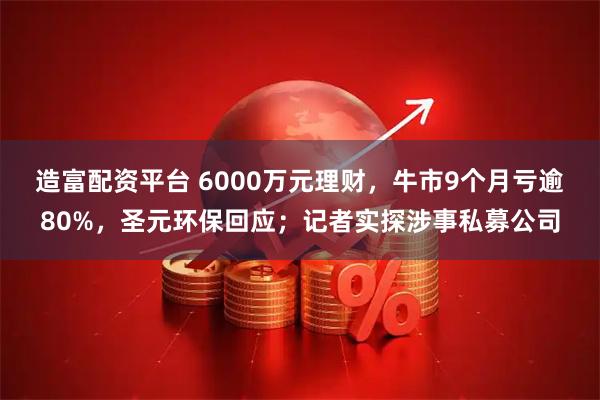 造富配资平台 6000万元理财，牛市9个月亏逾80%，圣元环保回应；记者实探涉事私募公司