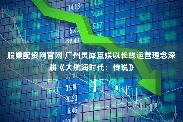 股巢配资网官网 广州灵犀互娱以长线运营理念深耕《大航海时代：传说》