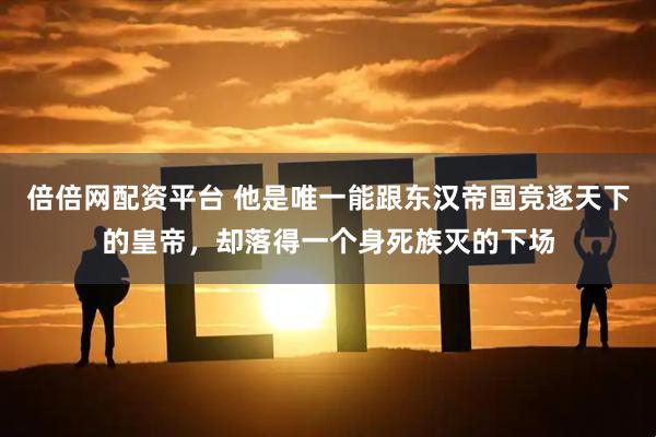 倍倍网配资平台 他是唯一能跟东汉帝国竞逐天下的皇帝，却落得一个身死族灭的下场