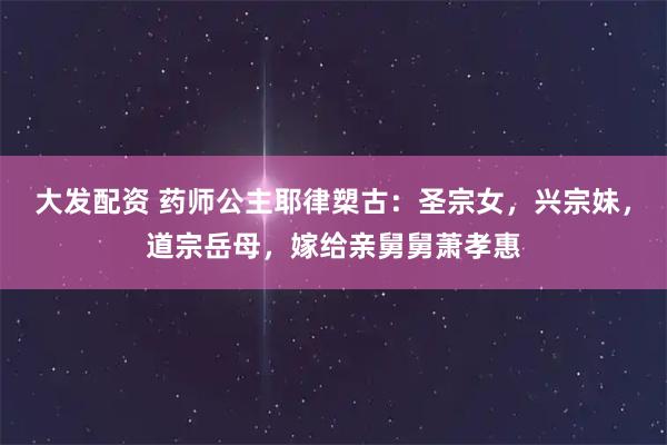 大发配资 药师公主耶律槊古：圣宗女，兴宗妹，道宗岳母，嫁给亲舅舅萧孝惠