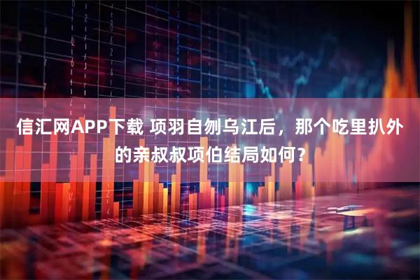 信汇网APP下载 项羽自刎乌江后，那个吃里扒外的亲叔叔项伯结局如何？