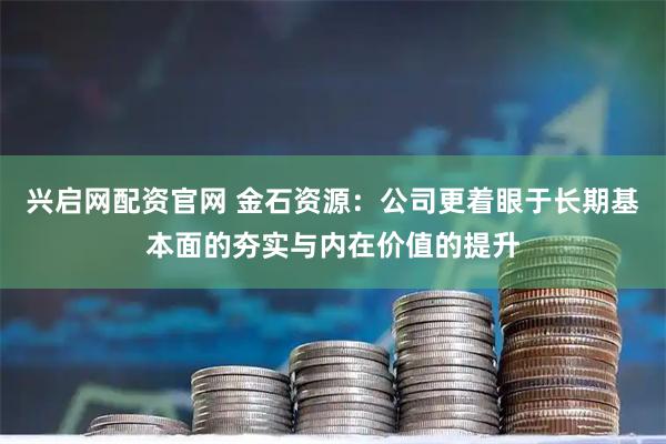 兴启网配资官网 金石资源：公司更着眼于长期基本面的夯实与内在价值的提升