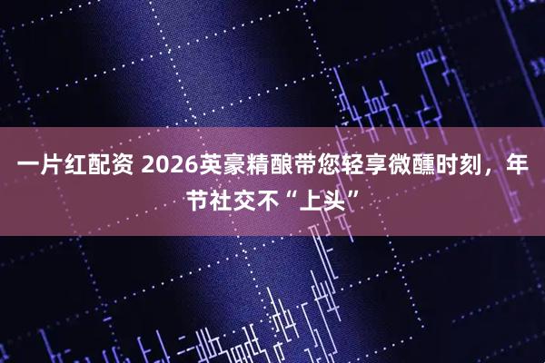 一片红配资 2026英豪精酿带您轻享微醺时刻，年节社交不“上头”