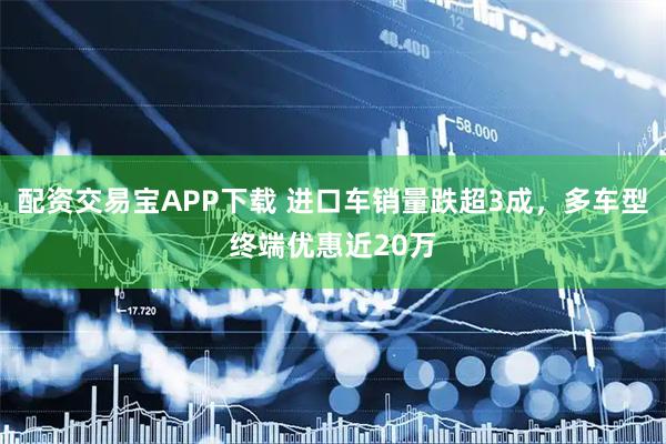 配资交易宝APP下载 进口车销量跌超3成，多车型终端优惠近20万