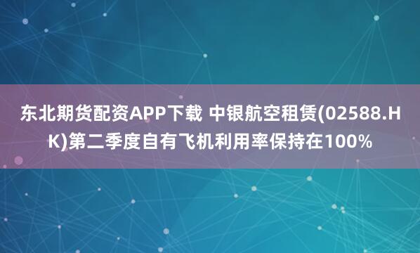 东北期货配资APP下载 中银航空租赁(02588.HK)第二季度自有飞机利用率保持在100%