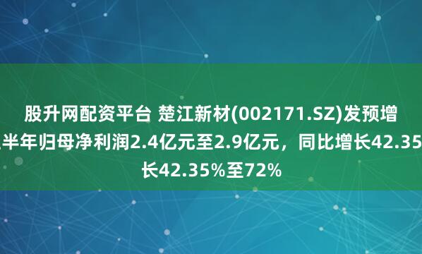 股升网配资平台 楚江新材(002171.SZ)发预增，预计上半年归母净利润2.4亿元至2.9亿元，同比增长42.35%至72%
