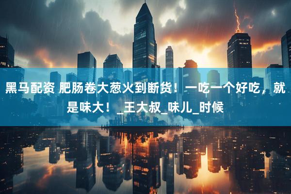 黑马配资 肥肠卷大葱火到断货！一吃一个好吃，就是味大！_王大叔_味儿_时候