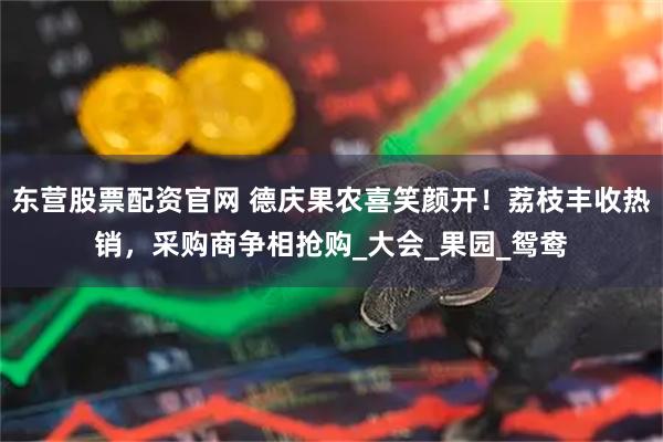 东营股票配资官网 德庆果农喜笑颜开！荔枝丰收热销，采购商争相抢购_大会_果园_鸳鸯