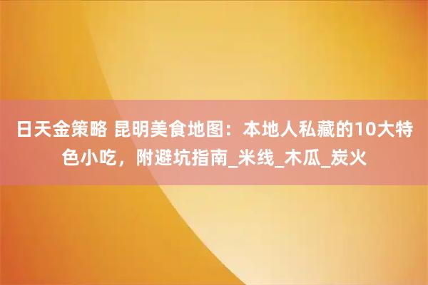 日天金策略 昆明美食地图：本地人私藏的10大特色小吃，附避坑指南_米线_木瓜_炭火