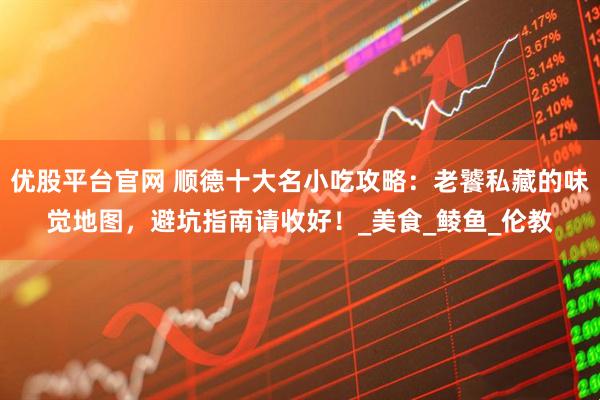优股平台官网 顺德十大名小吃攻略：老饕私藏的味觉地图，避坑指南请收好！_美食_鲮鱼_伦教