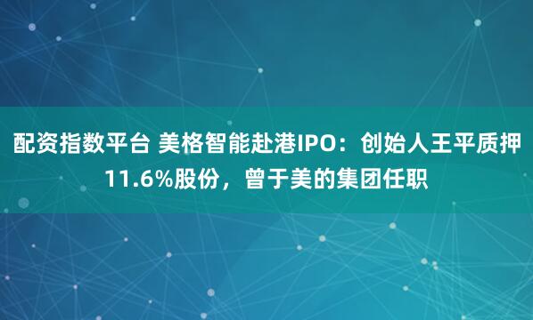配资指数平台 美格智能赴港IPO：创始人王平质押11.6%股份，曾于美的集团任职