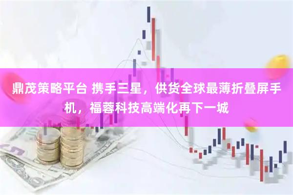 鼎茂策略平台 携手三星，供货全球最薄折叠屏手机，福蓉科技高端化再下一城