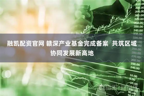 融凯配资官网 赣深产业基金完成备案  共筑区域协同发展新高地