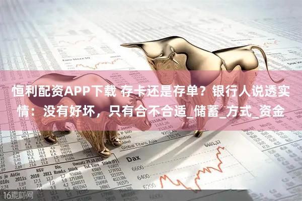 恒利配资APP下载 存卡还是存单？银行人说透实情：没有好坏，只有合不合适_储蓄_方式_资金