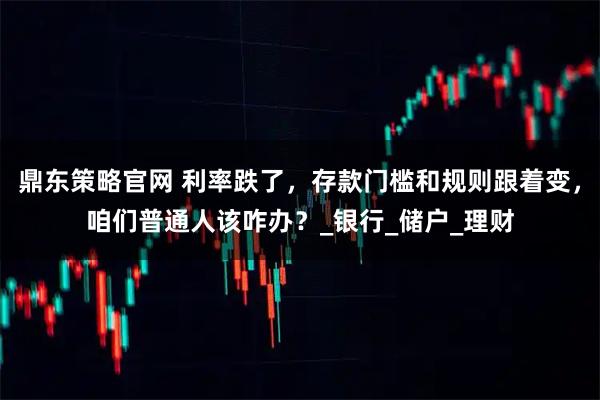 鼎东策略官网 利率跌了，存款门槛和规则跟着变，咱们普通人该咋办？_银行_储户_理财