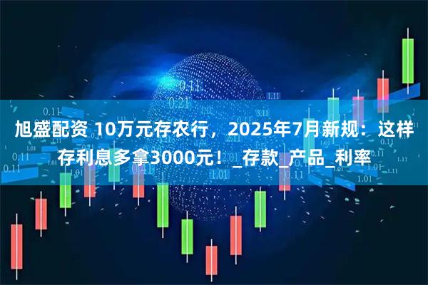 旭盛配资 10万元存农行，2025年7月新规：这样存利息多拿3000元！_存款_产品_利率