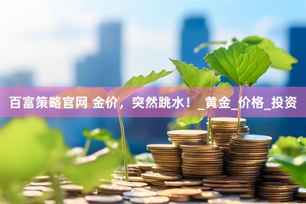 百富策略官网 金价，突然跳水！_黄金_价格_投资